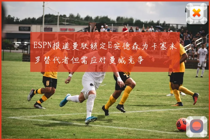 ESPN报道曼联锁定E安德森为卡塞米罗替代者但需应对曼城竞争