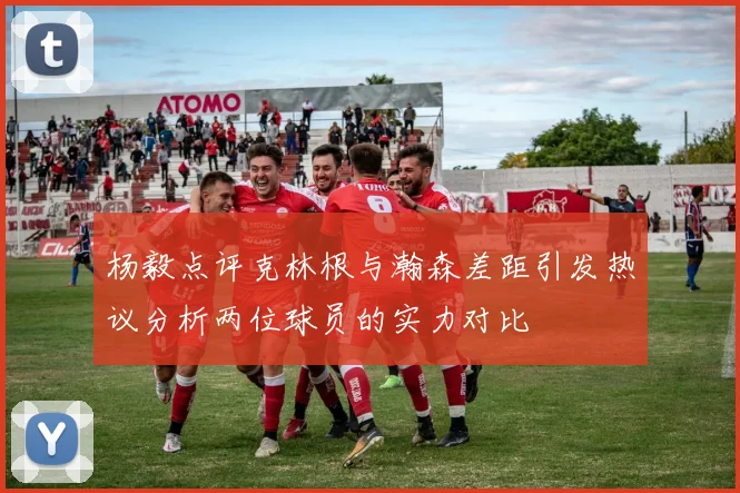 杨毅点评克林根与瀚森差距引发热议分析两位球员的实力对比