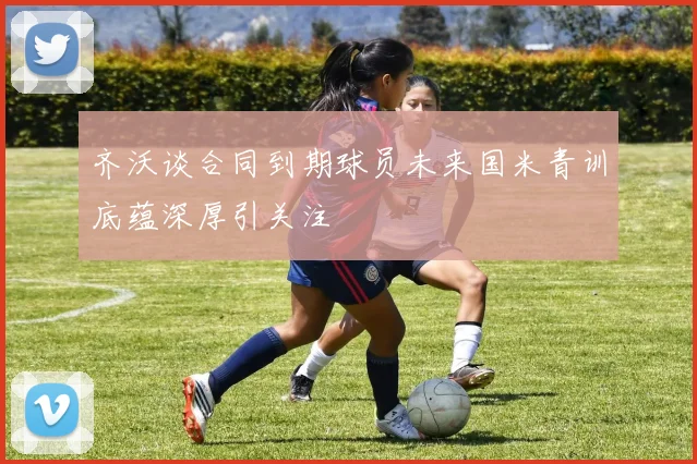 齐沃谈合同到期球员未来国米青训底蕴深厚引关注