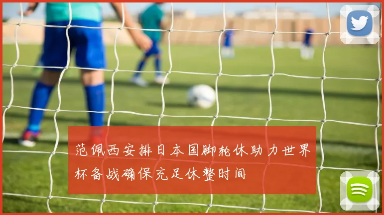 范佩西安排日本国脚轮休助力世界杯备战确保充足休整时间