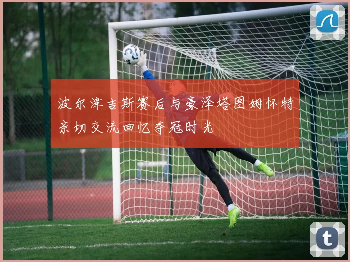 波尔津吉斯赛后与豪泽塔图姆怀特亲切交流回忆夺冠时光