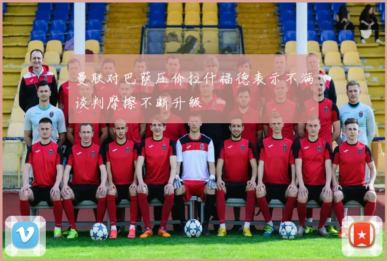 曼联对巴萨压价拉什福德表示不满谈判摩擦不断升级
