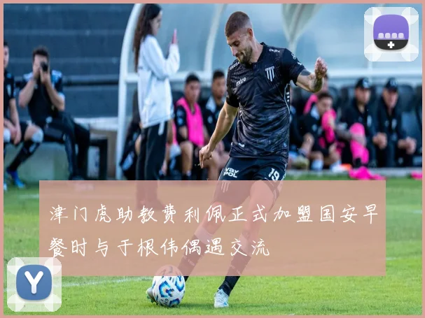 津门虎助教费利佩正式加盟国安早餐时与于根伟偶遇交流