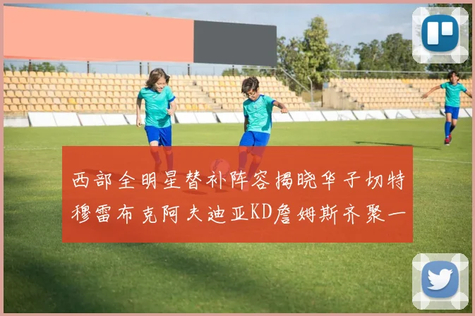 西部全明星替补阵容揭晓华子切特穆雷布克阿夫迪亚KD詹姆斯齐聚一堂
