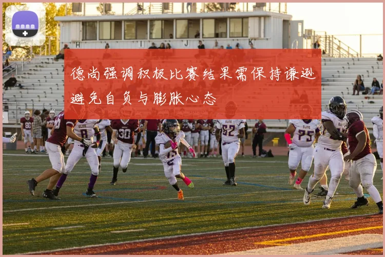 德尚强调积极比赛结果需保持谦逊避免自负与膨胀心态